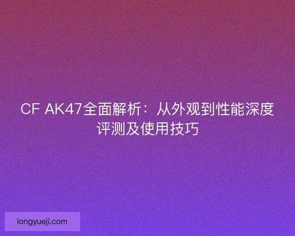 CF AK47全面解析：从外观到性能深度评测及使用技巧