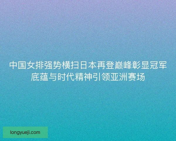 中国女排强势横扫日本再登巅峰彰显冠军底蕴与时代精神引领亚洲赛场