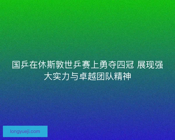 国乒在休斯敦世乒赛上勇夺四冠 展现强大实力与卓越团队精神