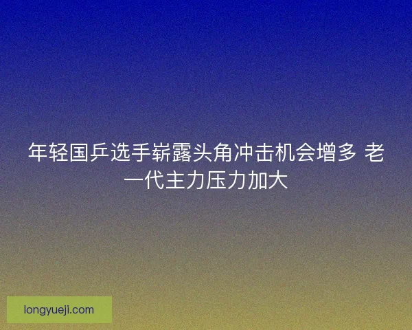 年轻国乒选手崭露头角冲击机会增多 老一代主力压力加大