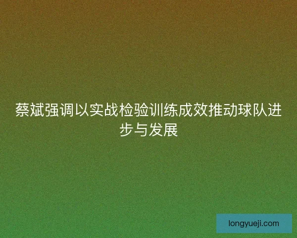 蔡斌强调以实战检验训练成效推动球队进步与发展