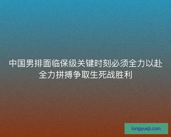 中国男排面临保级关键时刻必须全力以赴全力拼搏争取生死战胜利