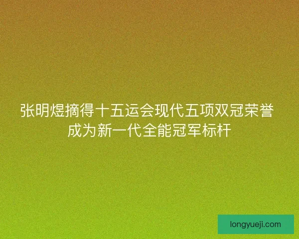 张明煜摘得十五运会现代五项双冠荣誉 成为新一代全能冠军标杆